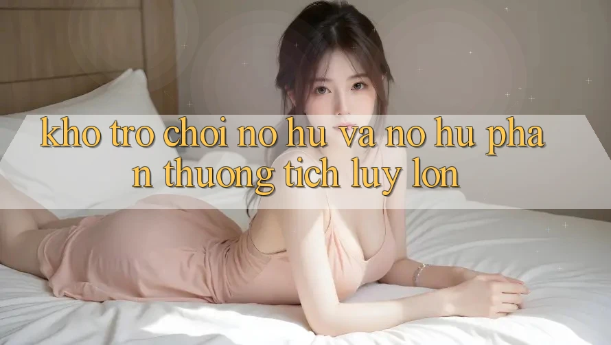 Kho trò chơi Nổ hũ và nổ hũ phần thưởng tích lũy lớn