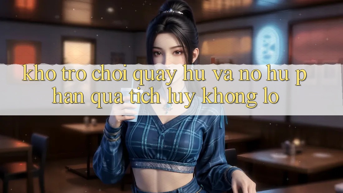Kho trò chơi Quay hũ và nổ hũ phần quà tích lũy khổng lồ