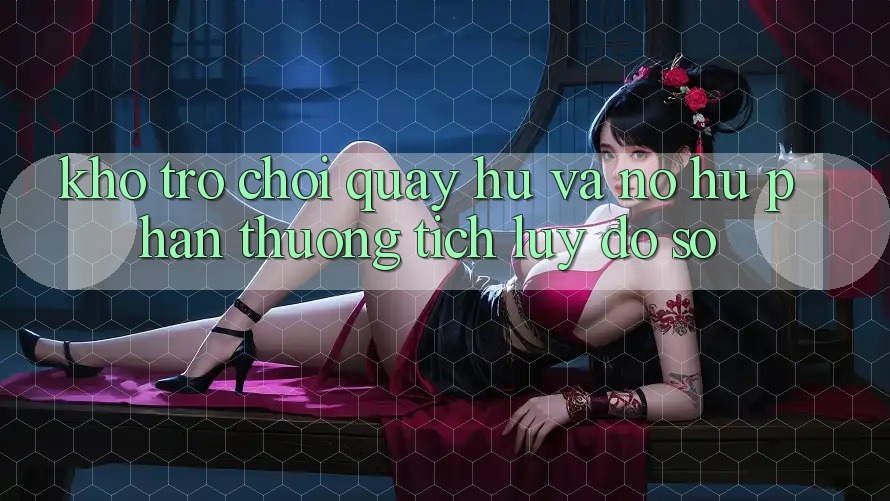 Kho trò chơi Quay hũ và nổ hũ phần thưởng tích lũy đồ sộ