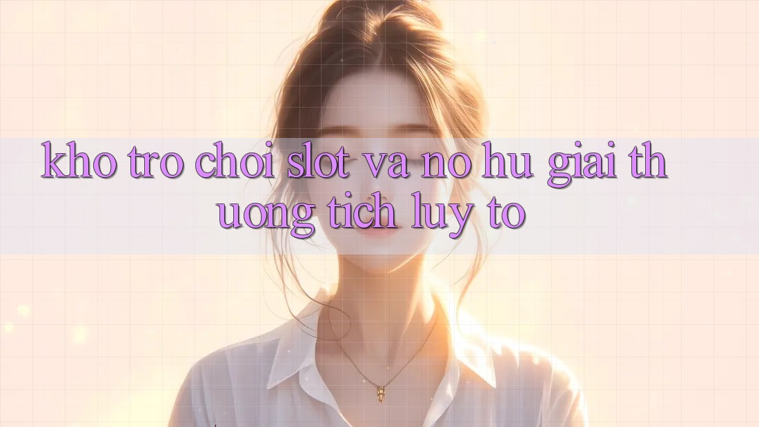 Kho trò chơi Slot và nổ hũ giải thưởng tích lũy to