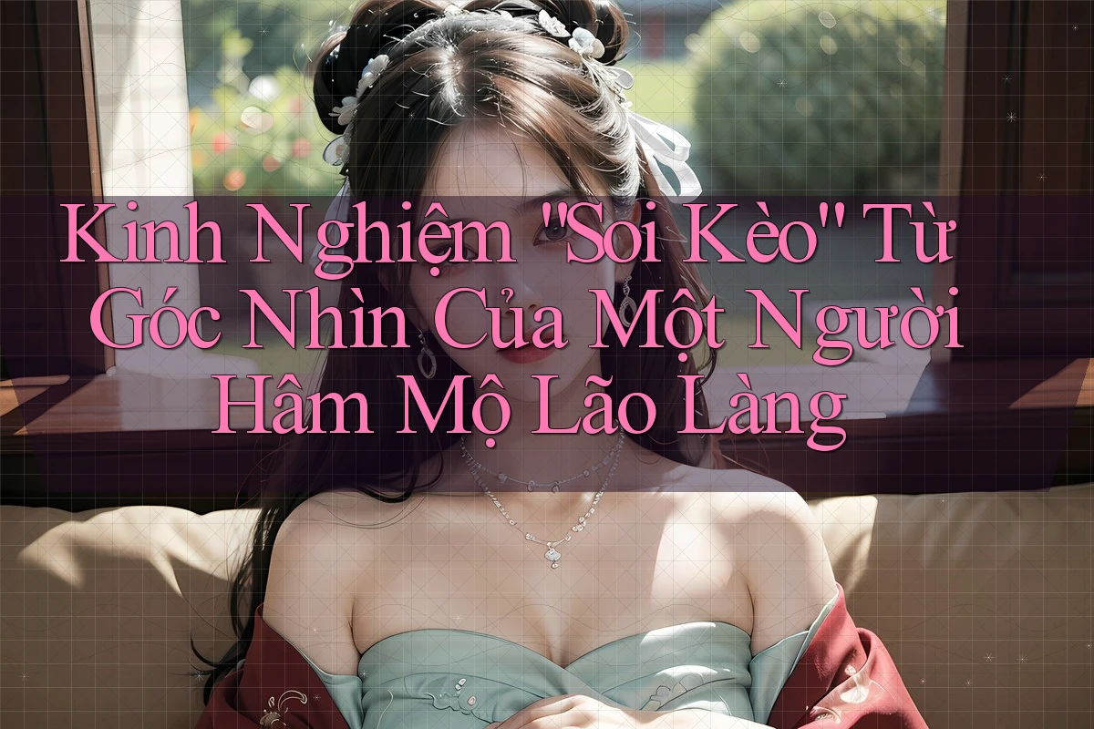 Kinh Nghiệm “Soi Kèo” Từ Góc Nhìn Của Một Người Hâm Mộ Lão Làng