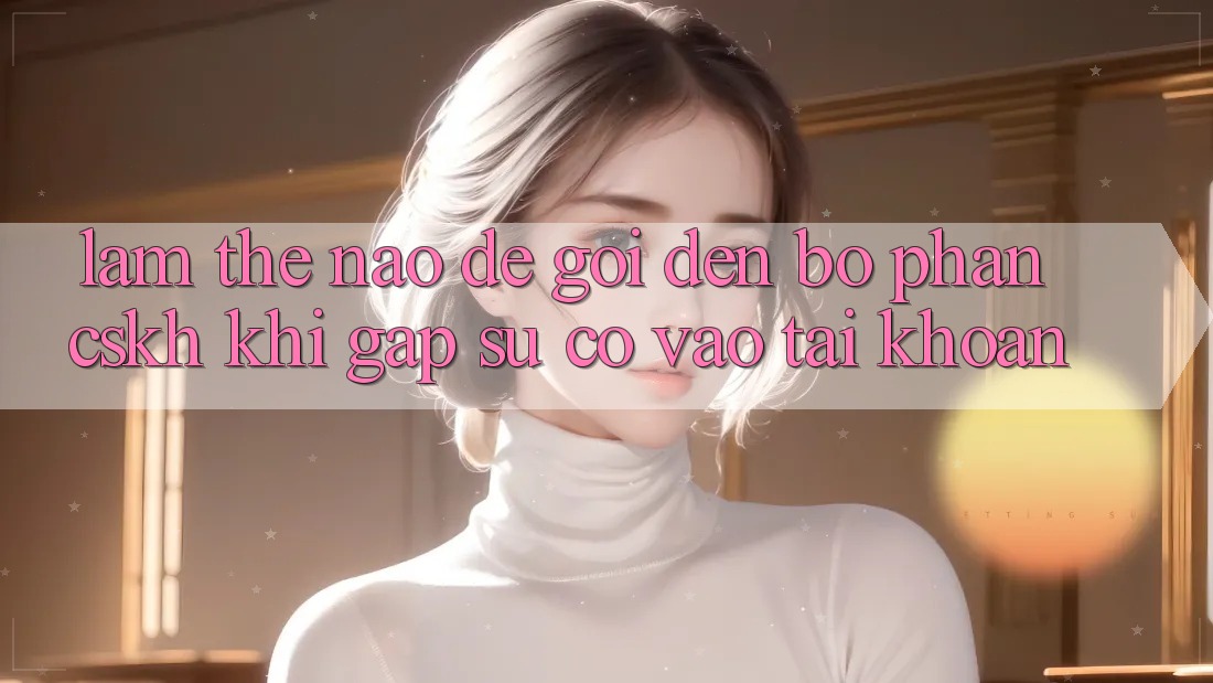 Làm thế nào để gọi đến bộ phận CSKH khi gặp sự cố vào tài khoản?