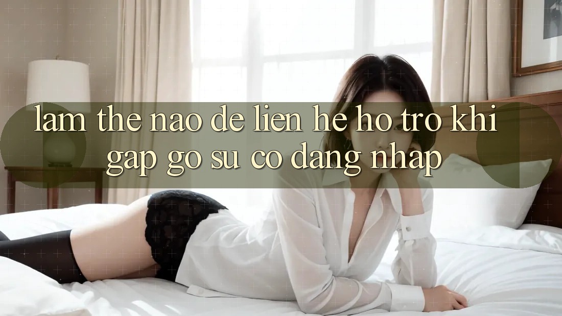 Làm thế nào để liên hệ hỗ trợ khi gặp gỡ sự cố đăng nhập?