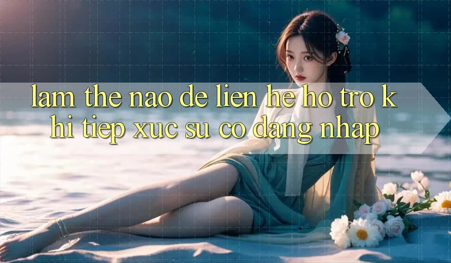Làm thế nào để liên hệ hỗ trợ khi tiếp xúc sự cố đăng nhập?