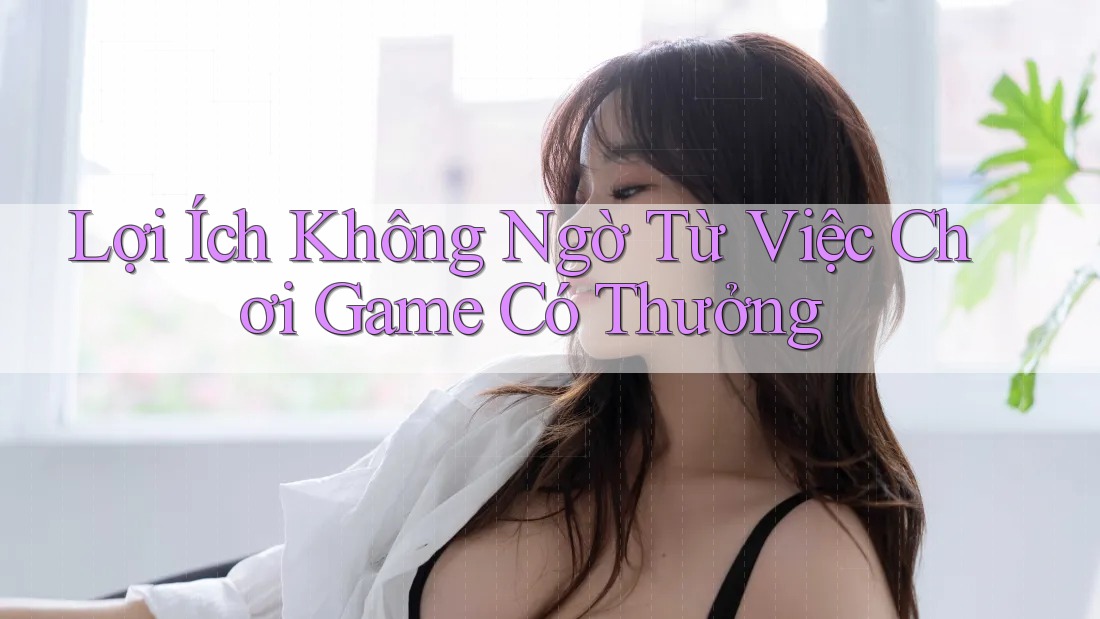 Lợi Ích Không Ngờ Từ Việc Chơi Game Có Thưởng