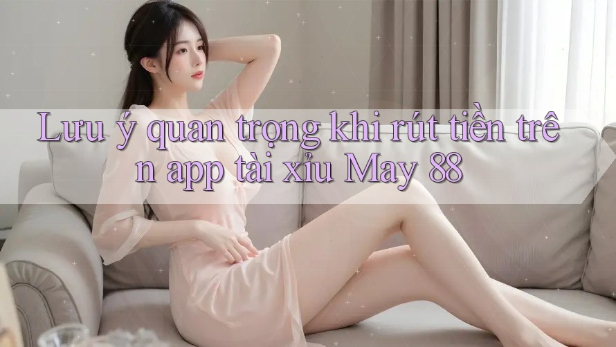 Lưu ý quan trọng khi rút tiền trên app tài xỉu May 88