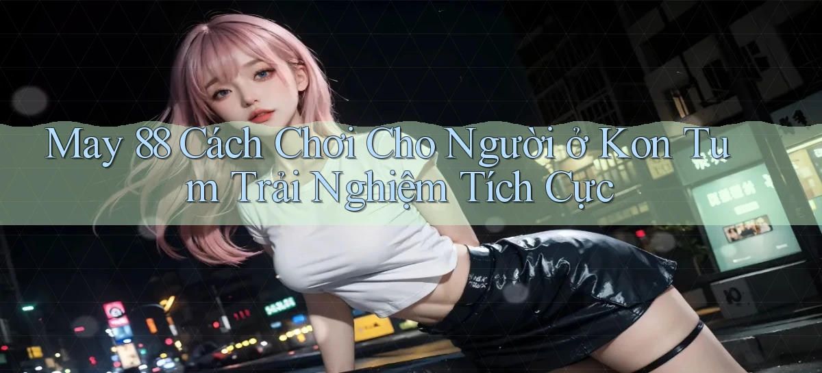 may 88 cách chơi cho người ở Kon Tum trải nghiệm tích cực