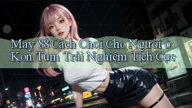 may 88 cách chơi cho người ở Kon Tum trải nghiệm tích cực