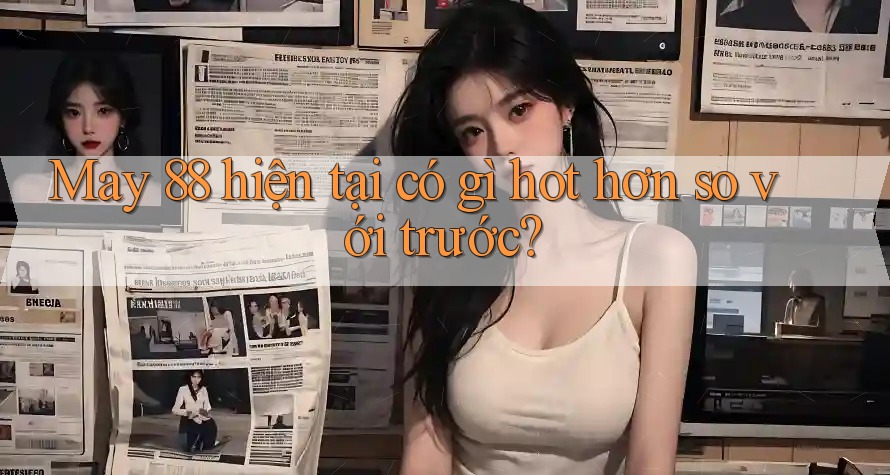 May 88 hiện tại có gì hot hơn so với trước? May 88 hiện tại có gì hot hơn so với trước?