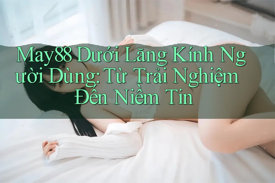 May88 Dưới Lăng Kính Người Dùng: Từ Trải Nghiệm Đến Niềm Tin