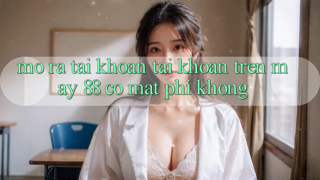 Mở ra tài khoản tài khoản trên May-88 có mất phí không? Mở ra tài khoản tài khoản trên May-88 có mất phí không?