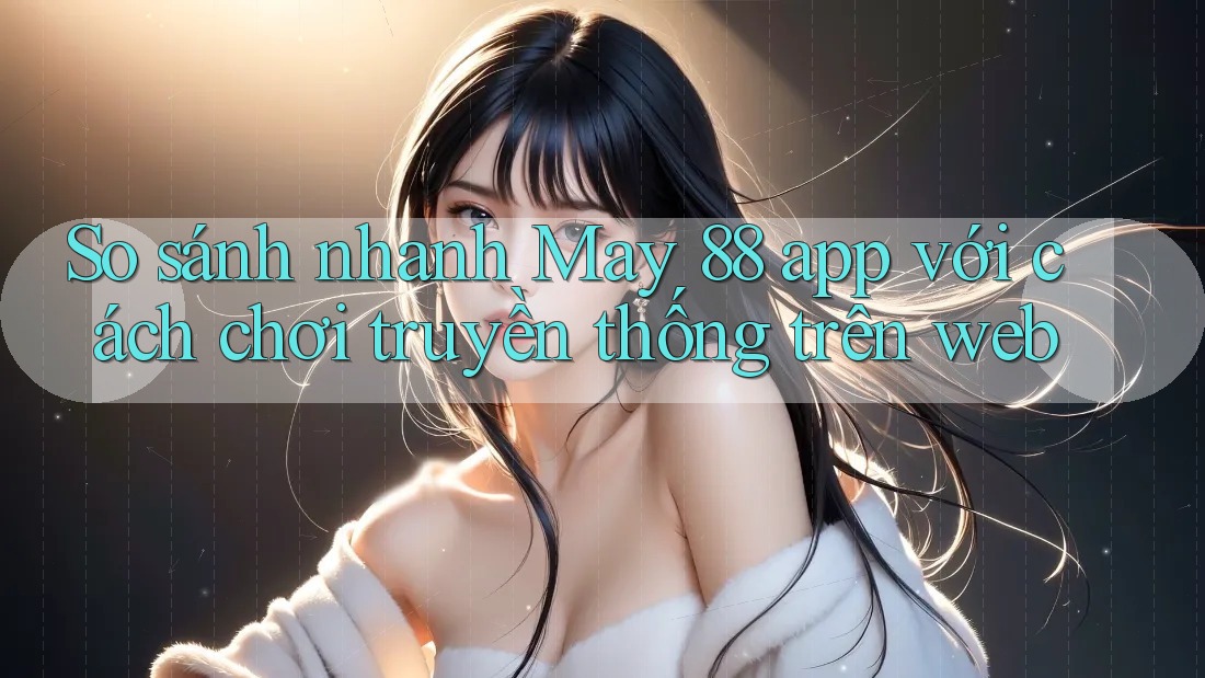 So sánh nhanh May 88 app với cách chơi truyền thống trên web