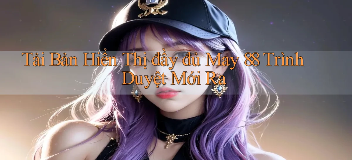 tải bản hiển thị đầy đủ may 88 trình duyệt mới ra