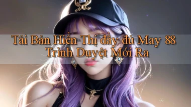 tải bản hiển thị đầy đủ may 88 trình duyệt mới ra