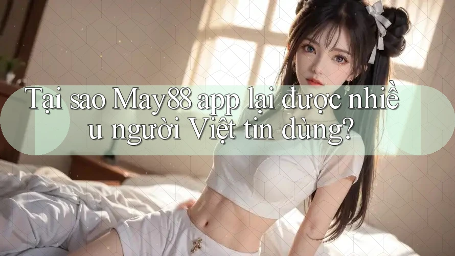Tại sao May88 app lại được nhiều người Việt tin dùng?