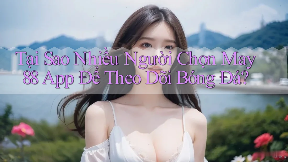 Tại Sao Nhiều Người Chọn May 88 App Để Theo Dõi Bóng Đá?