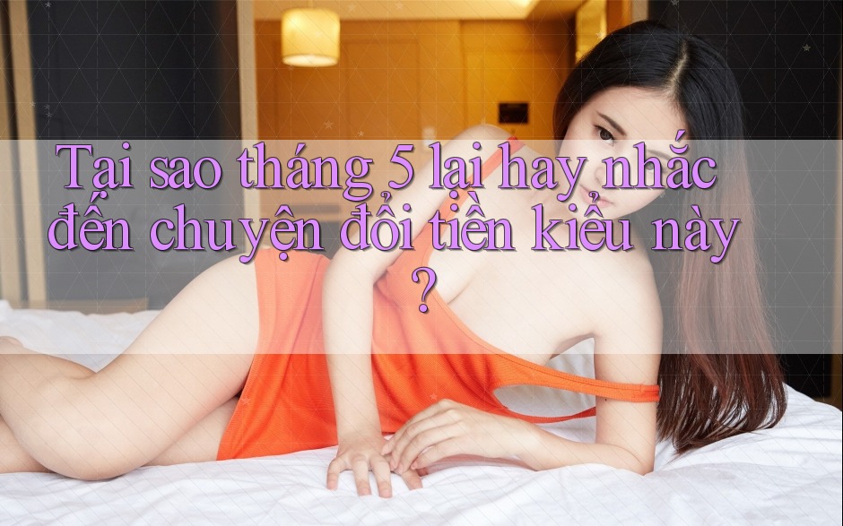 Tại sao tháng 5 lại hay nhắc đến chuyện đổi tiền kiểu này? Tại sao tháng 5 lại hay nhắc đến chuyện đổi tiền kiểu này?