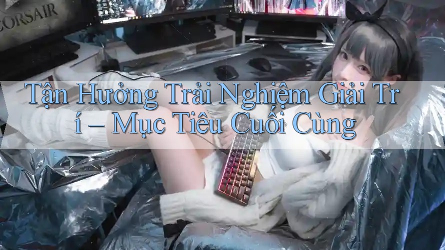 Tận Hưởng Trải Nghiệm Giải Trí – Mục Tiêu Cuối Cùng