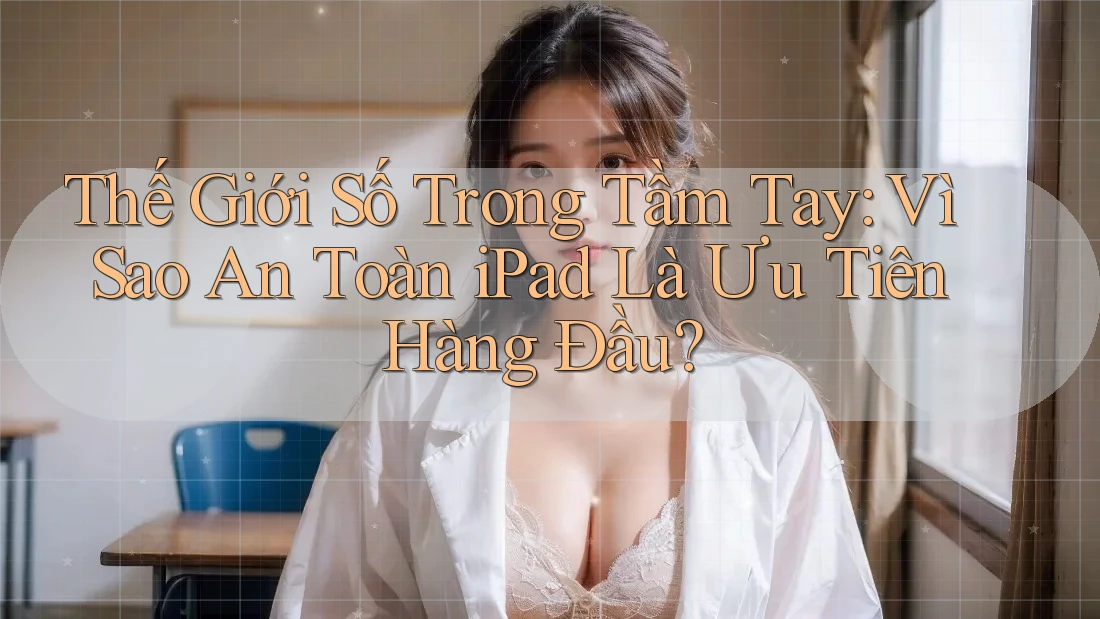Thế Giới Số Trong Tầm Tay: Vì Sao An Toàn iPad Là Ưu Tiên Hàng Đầu?