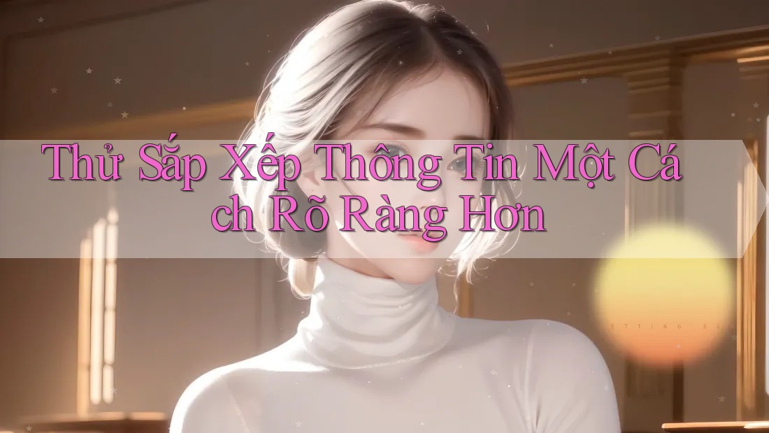 Thử Sắp Xếp Thông Tin Một Cách Rõ Ràng Hơn Thử Sắp Xếp Thông Tin Một Cách Rõ Ràng Hơn