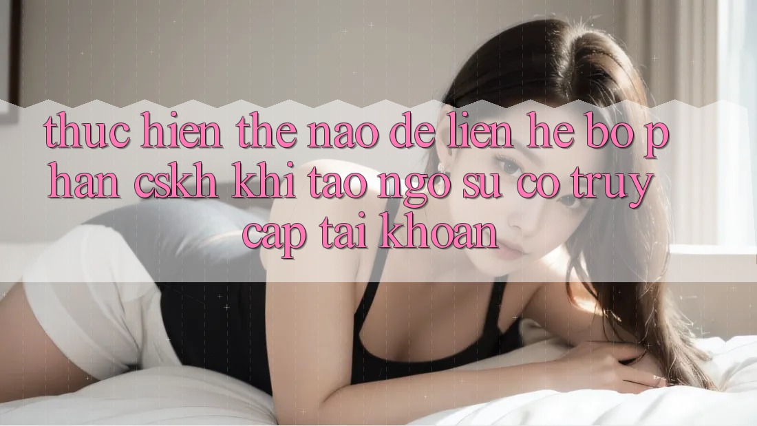 Thực hiện thế nào để liên hệ bộ phận CSKH khi tao ngộ sự cố truy cập tài khoản?