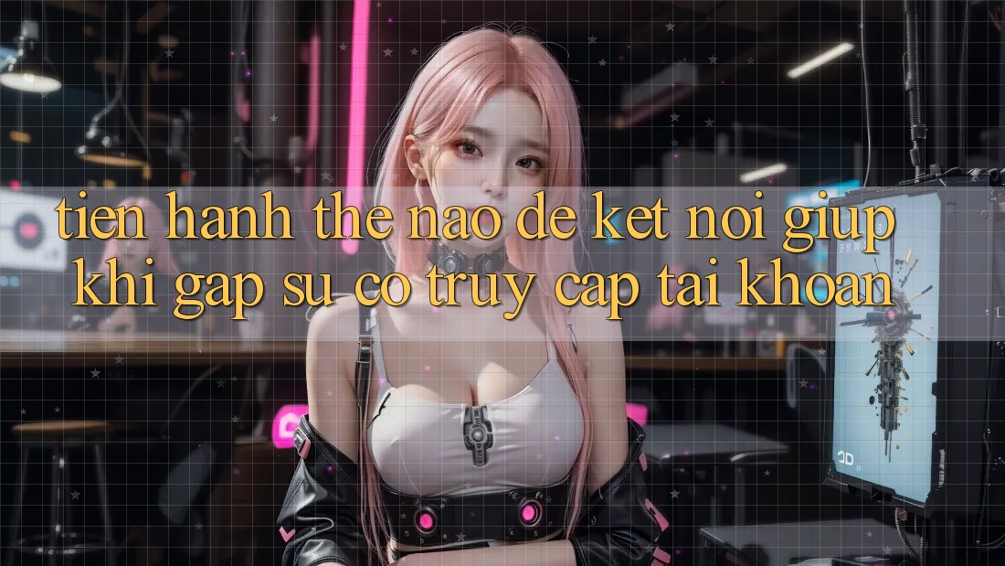 Tiến hành thế nào để kết nối giúp khi gặp sự cố truy cập tài khoản?