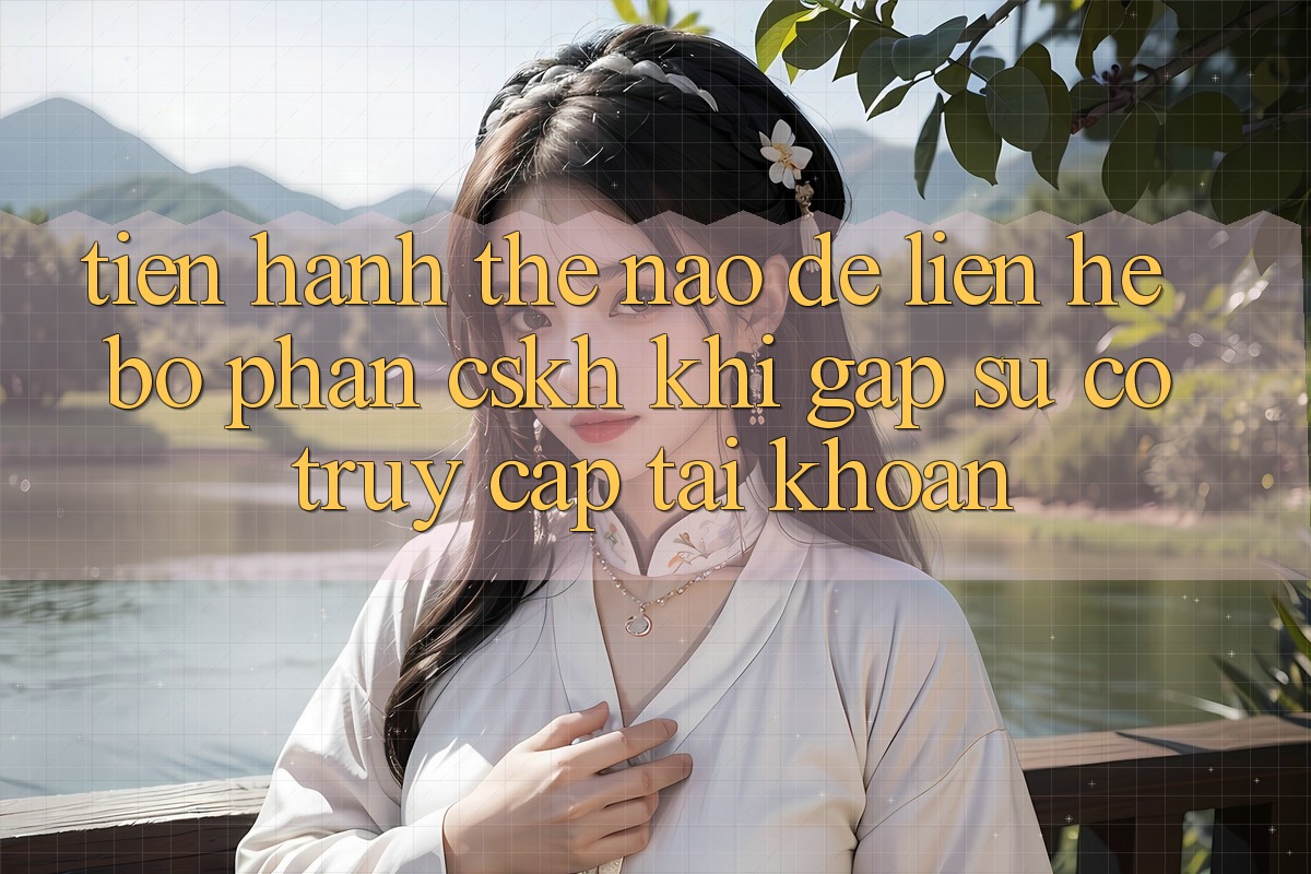 Tiến hành thế nào để liên hệ bộ phận CSKH khi gặp sự cố truy cập tài khoản?