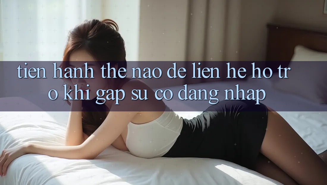 Tiến hành thế nào để liên hệ hỗ trợ khi gặp sự cố đăng nhập? Tiến hành thế nào để liên hệ hỗ trợ khi gặp sự cố đăng nhập?