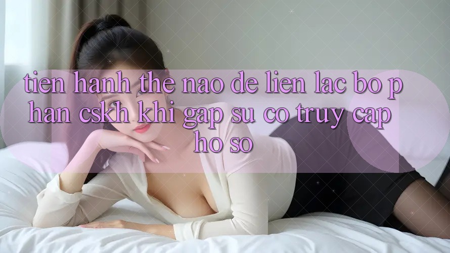 Tiến hành thế nào để liên lạc bộ phận CSKH khi gặp sự cố truy cập hồ sơ? Tiến hành thế nào để liên lạc bộ phận CSKH khi gặp sự cố truy cập hồ sơ?