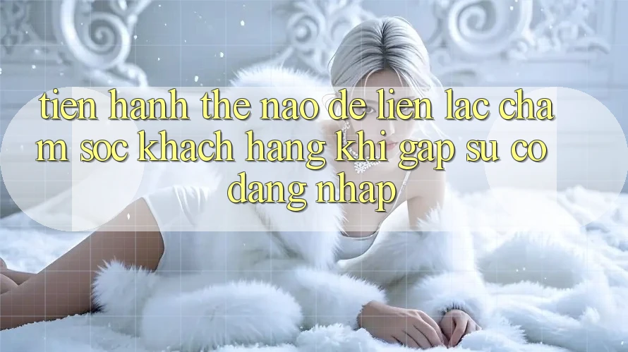 Tiến hành thế nào để liên lạc chăm sóc khách hàng khi gặp sự cố đăng nhập?