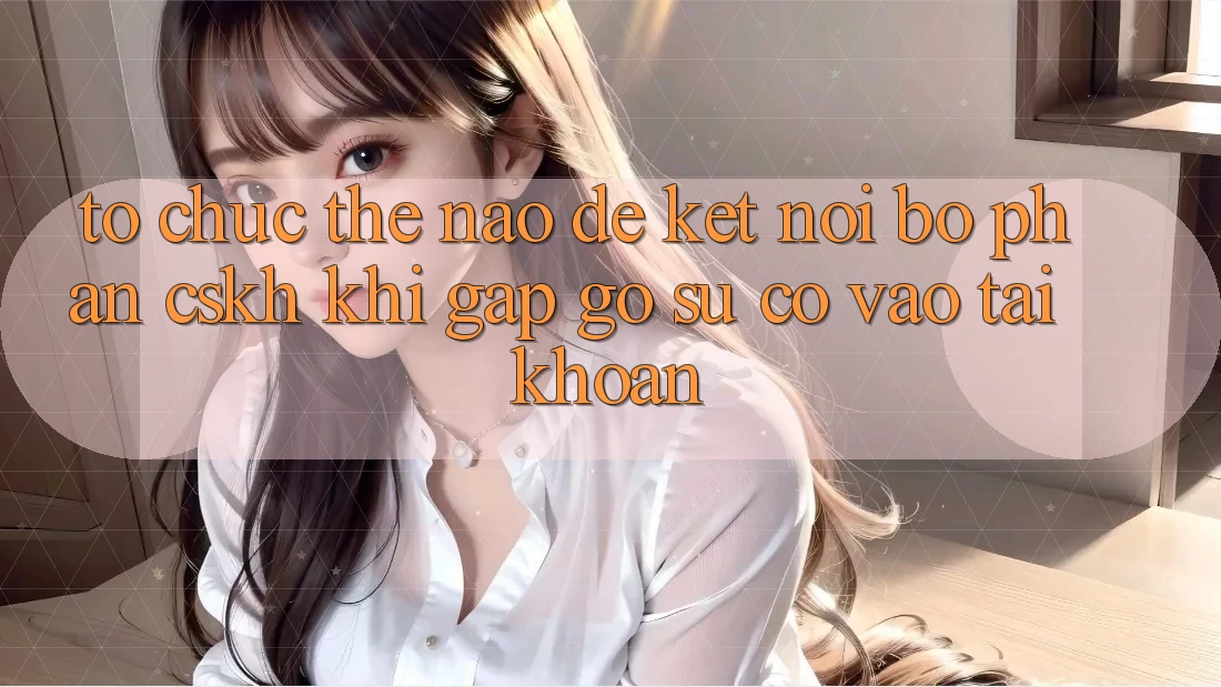 Tổ chức thế nào để kết nối bộ phận CSKH khi gặp gỡ sự cố vào tài khoản?