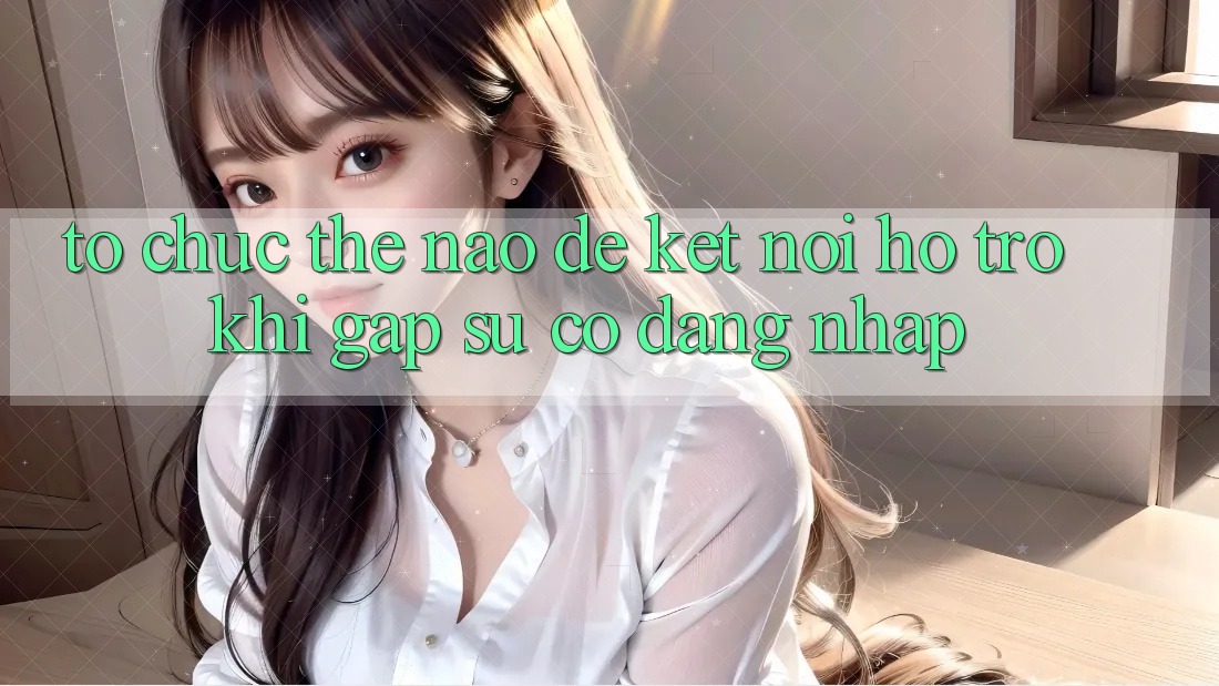 Tổ chức thế nào để kết nối hỗ trợ khi gặp sự cố đăng nhập?