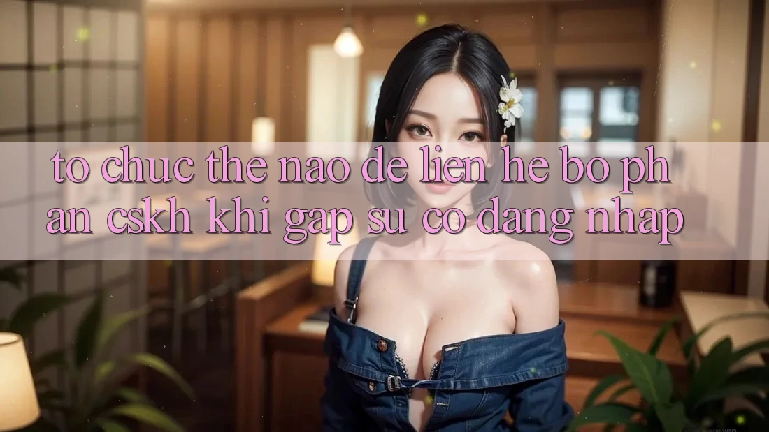 Tổ chức thế nào để liên hệ bộ phận CSKH khi gặp sự cố đăng nhập?