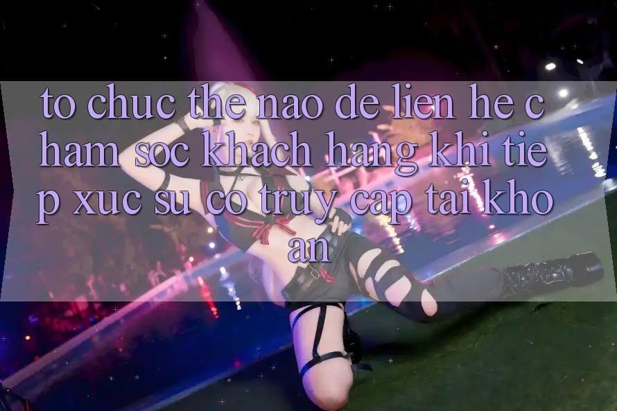 Tổ chức thế nào để liên hệ chăm sóc khách hàng khi tiếp xúc sự cố truy cập tài khoản?