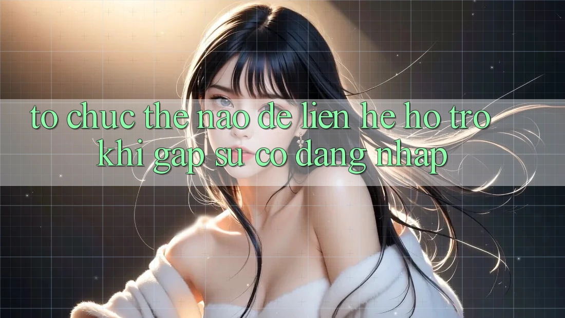 Tổ chức thế nào để liên hệ hỗ trợ khi gặp sự cố đăng nhập?
