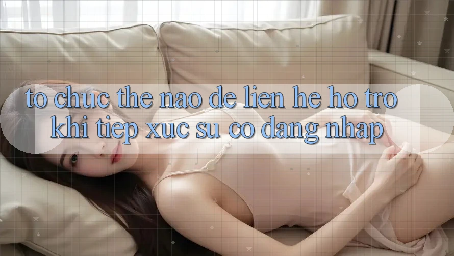 Tổ chức thế nào để liên hệ hỗ trợ khi tiếp xúc sự cố đăng nhập?