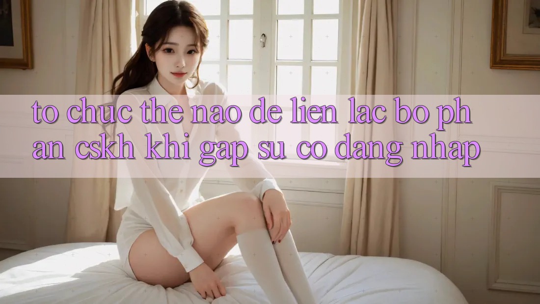 Tổ chức thế nào để liên lạc bộ phận CSKH khi gặp sự cố đăng nhập?