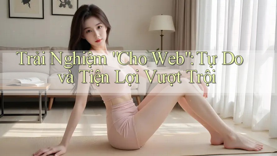 Trải Nghiệm “Cho Web”: Tự Do và Tiện Lợi Vượt Trội Trải Nghiệm “Cho Web”: Tự Do và Tiện Lợi Vượt Trội