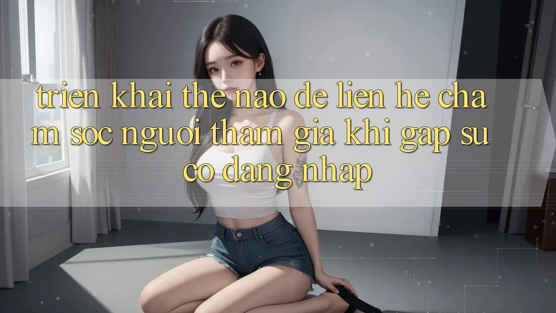 Triển khai thế nào để liên hệ chăm sóc người tham gia khi gặp sự cố đăng nhập?