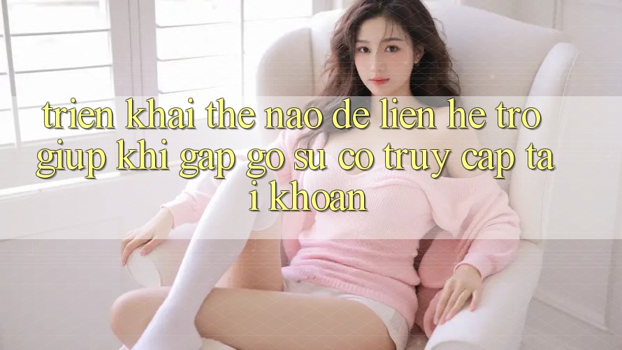 Triển khai thế nào để liên hệ trợ giúp khi gặp gỡ sự cố truy cập tài khoản?