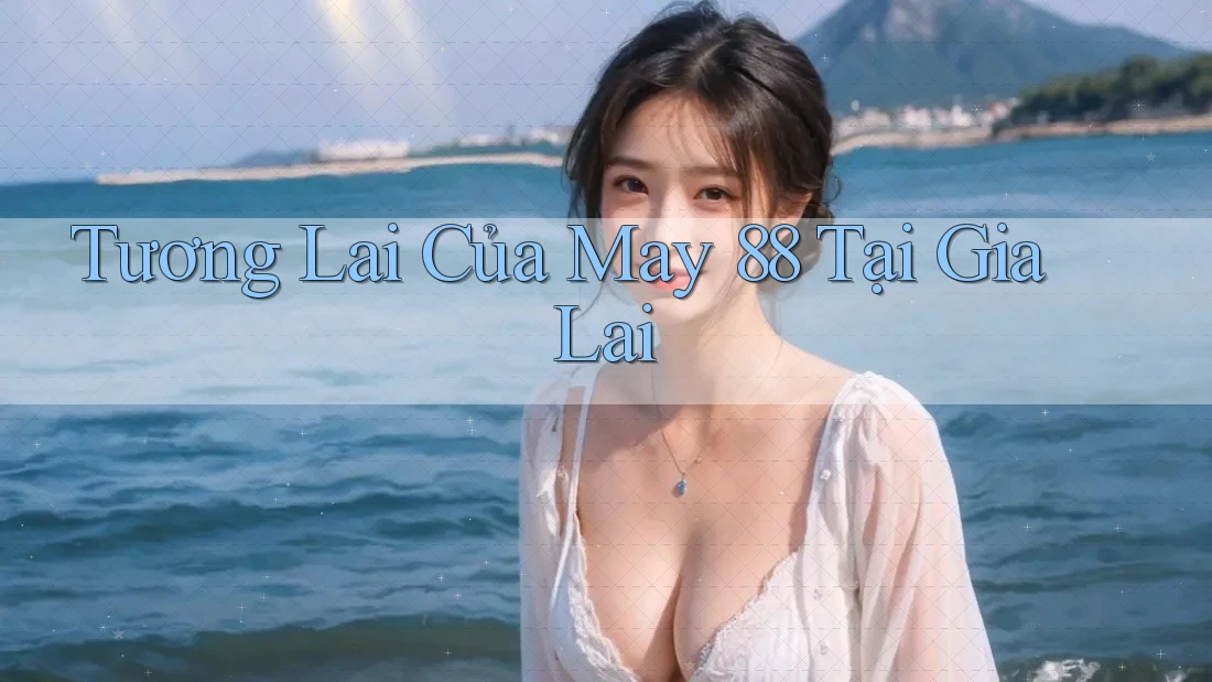 Tương Lai Của May 88 Tại Gia Lai Tương Lai Của May 88 Tại Gia Lai