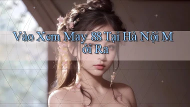 vào xem may 88 tại Hà Nội mới ra