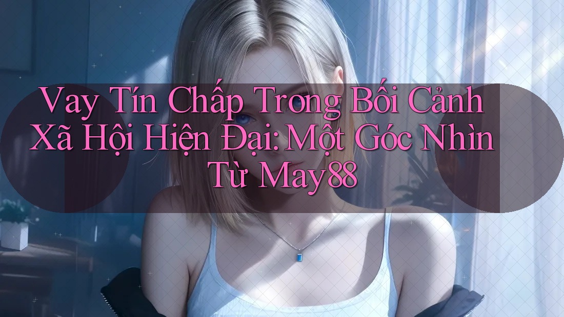 Vay Tín Chấp Trong Bối Cảnh Xã Hội Hiện Đại: Một Góc Nhìn Từ May88