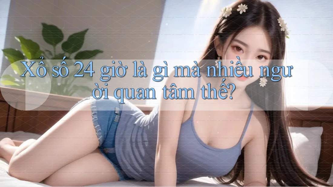 Xổ số 24 giờ là gì mà nhiều người quan tâm thế?